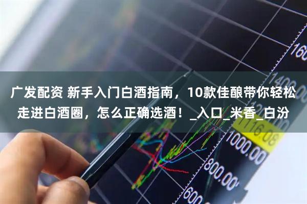 广发配资 新手入门白酒指南，10款佳酿带你轻松走进白酒圈，怎么正确选酒！_入口_米香_白汾