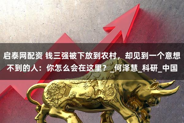 启泰网配资 钱三强被下放到农村，却见到一个意想不到的人：你怎么会在这里？_何泽慧_科研_中国