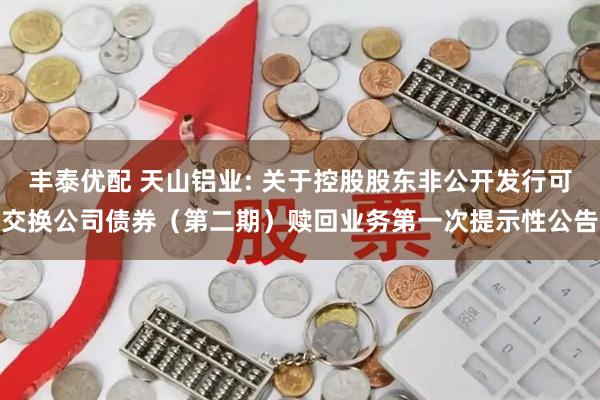 丰泰优配 天山铝业: 关于控股股东非公开发行可交换公司债券（第二期）赎回业务第一次提示性公告