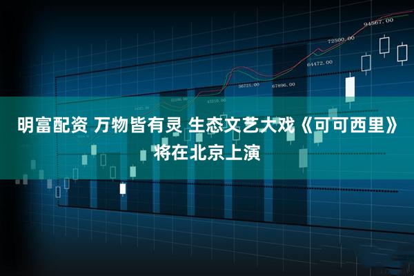 明富配资 万物皆有灵 生态文艺大戏《可可西里》将在北京上演