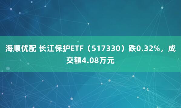海顺优配 长江保护ETF（517330）跌0.32%，成交额4.08万元
